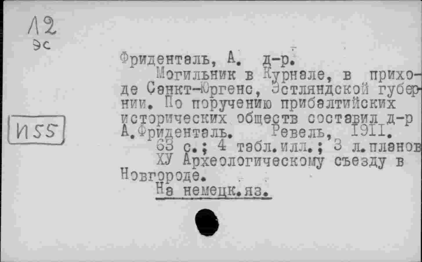 ﻿Sc
Фриденталь, А. д-р.
Могильник в Курнале, в прихО' де Санкт-Юргенс, Зстляндской губд нии. По поручению прибалтийских исторических обществ составил д-р А. Фриденталь. Ревель, І9ІІ.
63 с.; 4 табл.илл. ; 3 л.плано:
ХУ Археологическому съезду в Новгороде.
Нд немецк.яз.